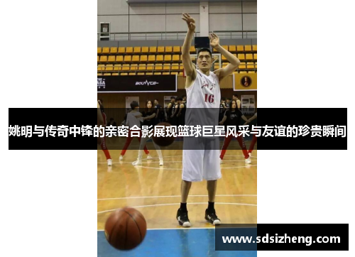 姚明与传奇中锋的亲密合影展现篮球巨星风采与友谊的珍贵瞬间