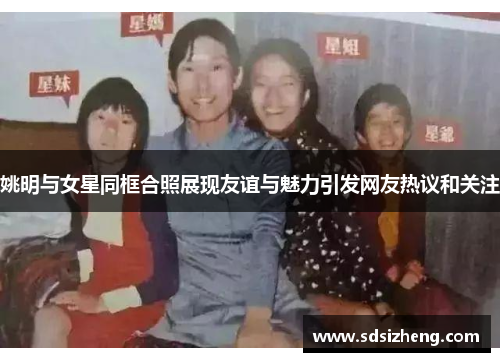 姚明与女星同框合照展现友谊与魅力引发网友热议和关注