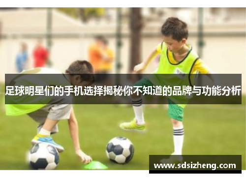 足球明星们的手机选择揭秘你不知道的品牌与功能分析