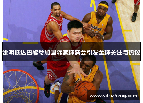 姚明抵达巴黎参加国际篮球盛会引发全球关注与热议