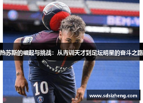 热苏斯的崛起与挑战：从青训天才到足坛明星的奋斗之路